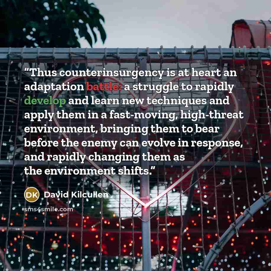 “Thus counterinsurgency is at heart an adaptation battle: a struggle to rapidly develop and learn new techniques and apply them in a fast-moving, high-threat environment, bringing them to bear before the enemy can evolve in response, and rapidly changing them as the environment shifts.” quote by David Kilcullen