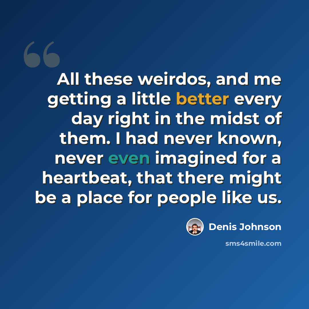 “All these weirdos, and me getting a little better every day right in the midst of them. I had never known, never even imagined for a heartbeat, that there might be a place for people like us.” quote by Denis Johnson