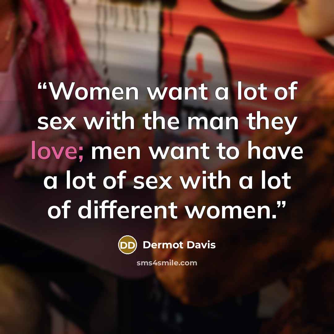 “Women want a lot of sex with the man they love; men want to have a lot of sex with a lot of different women.” quote by Dermot Davis