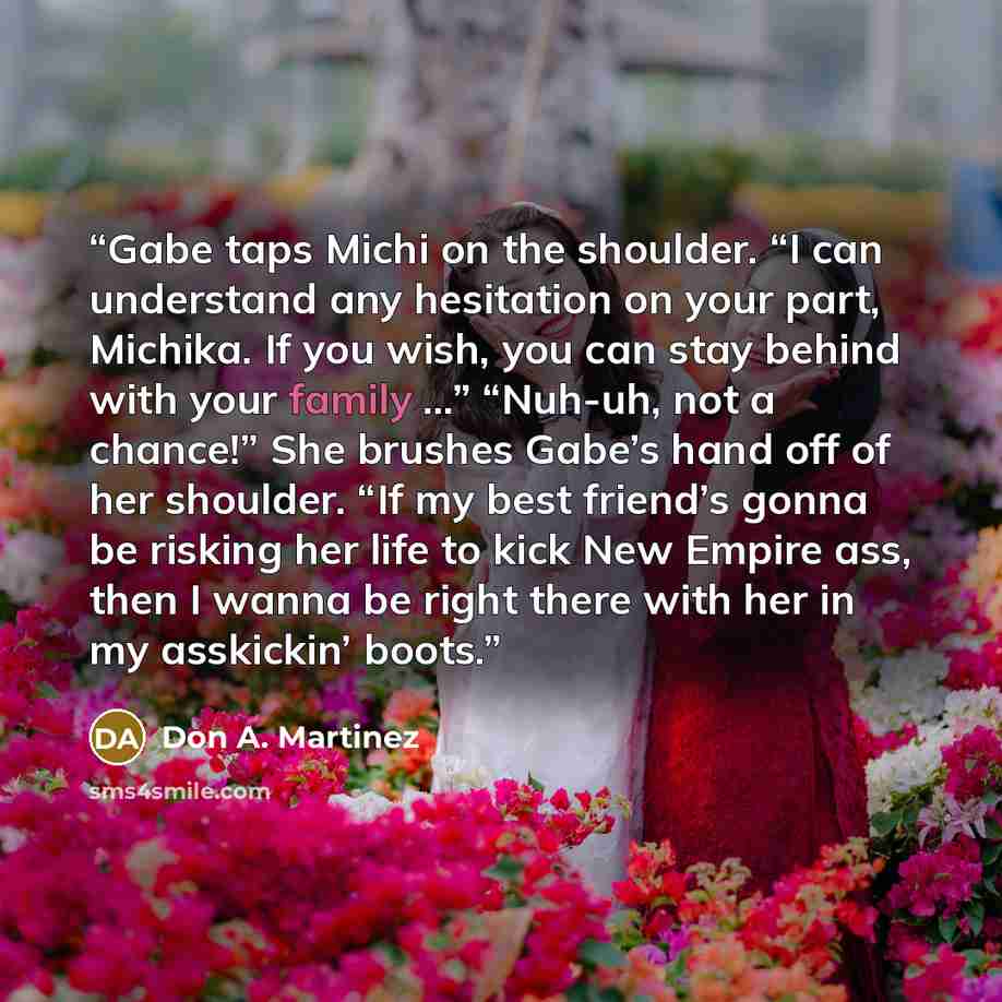 “Gabe taps Michi on the shoulder. “I can understand any hesitation on your part, Michika. If you wish, you can stay behind with your family …” “Nuh-uh, not a chance!” She brushes Gabe’s hand off of her shoulder. “If my best friend’s gonna be risking her life to kick New Empire ass, then I wanna be…” quote by Don A. Martinez