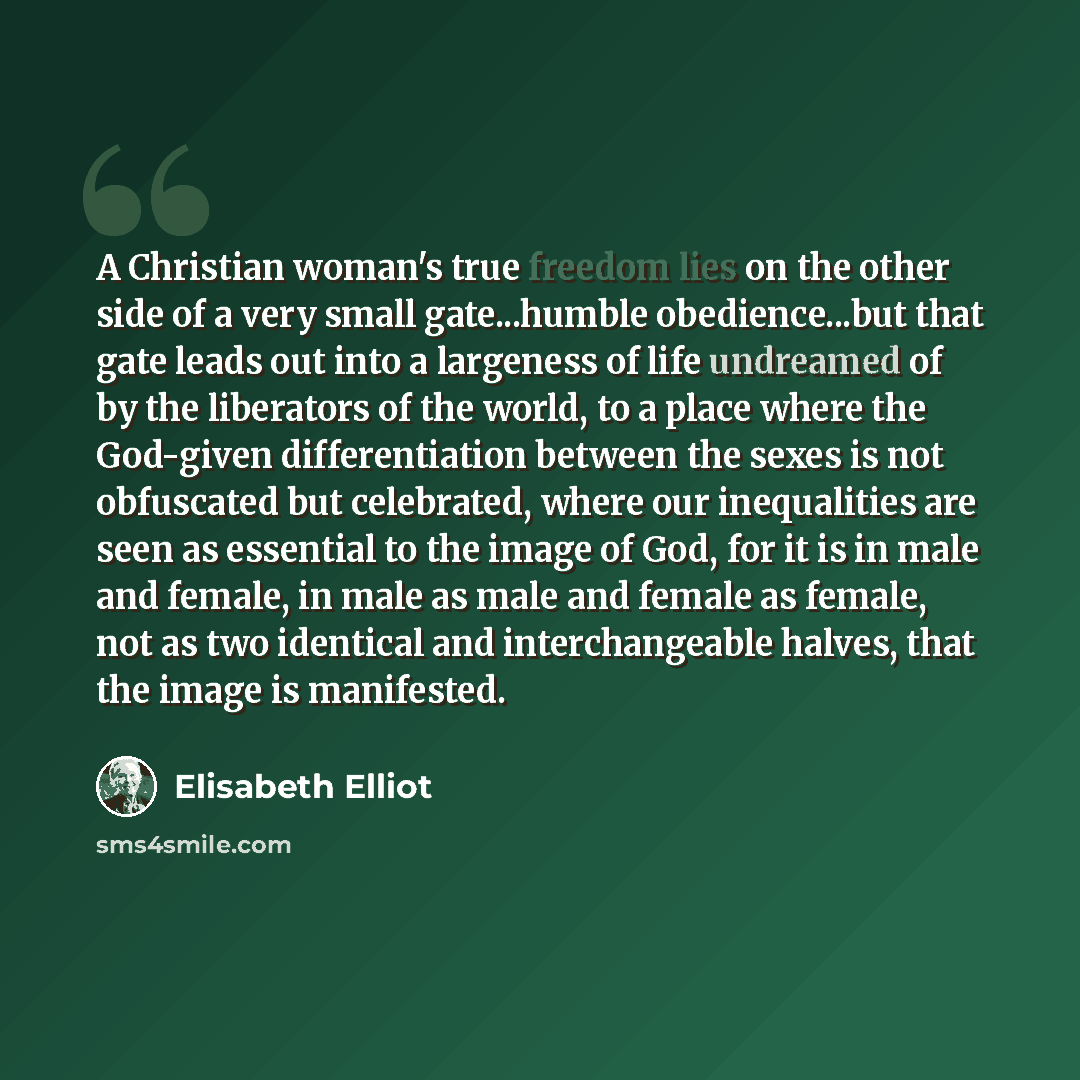 “A Christian woman's true freedom lies on the other side of a very small gate...humble obedience...but that gate leads out into a largeness of life undreamed of by the liberators of the world, to a place where the God-given differentiation between the sexes is not obfuscated but celebrated, where…” quote by Elisabeth Elliot