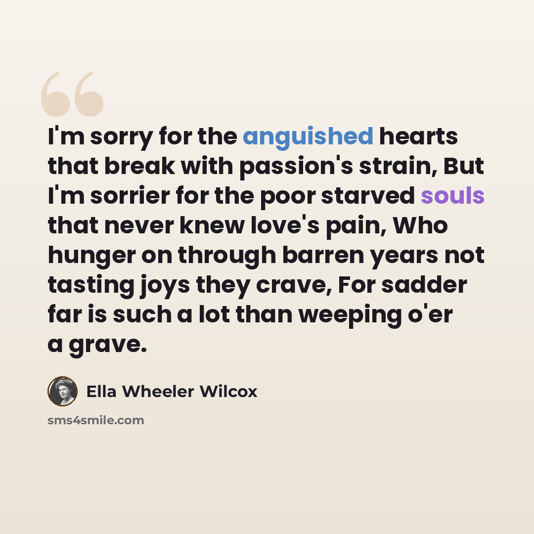 “I'm sorry for the anguished hearts that break with passion's strain, But I'm sorrier for the poor starved souls that never knew love's pain, Who hunger on through barren years not tasting joys they crave, For sadder far is such a lot than weeping o'er a grave.” quote by Ella Wheeler Wilcox