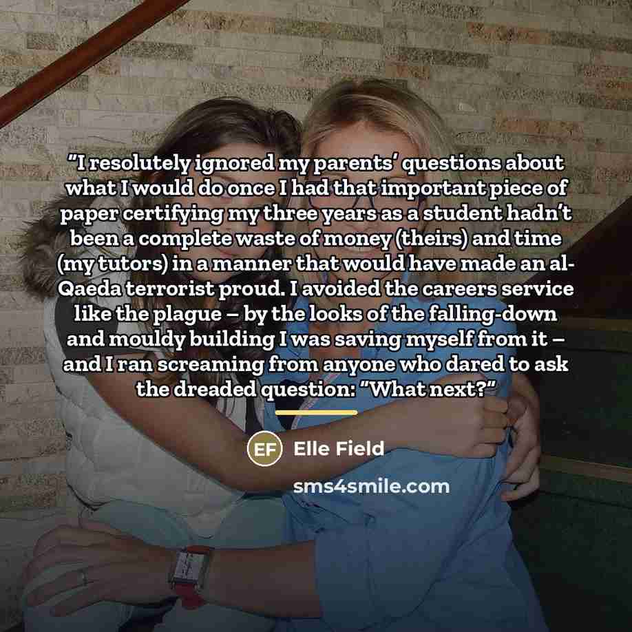 “I resolutely ignored my parents’ questions about what I would do once I had that important piece of paper certifying my three years as a student hadn’t been a complete waste of money (theirs) and time (my tutors) in a manner that would have made an al- Qaeda terrorist proud. I avoided the careers…” quote by Elle Field