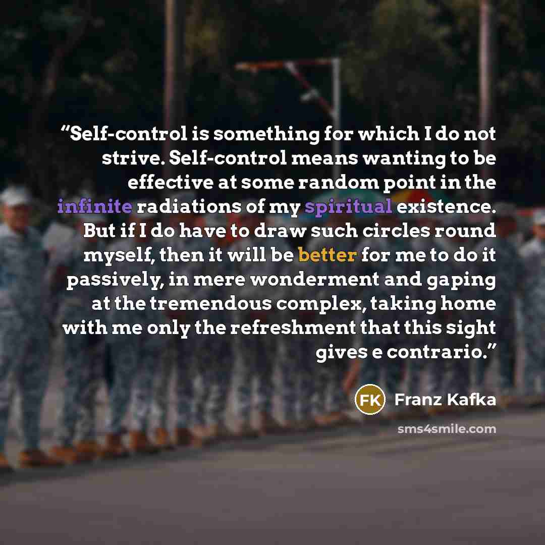 “Self-control is something for which I do not strive. Self-control means wanting to be effective at some random point in the infinite radiations of my spiritual existence. But if I do have to draw such circles round myself, then it will be better for me to do it passively, in mere wonderment and…” quote by Franz Kafka
