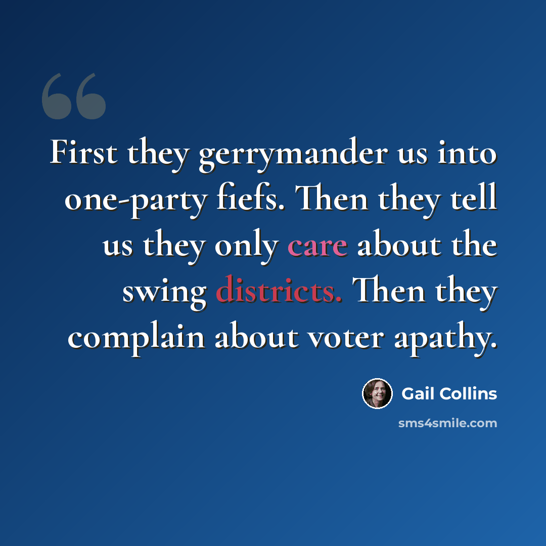 “First they gerrymander us into one-party fiefs. Then they tell us they only care about the swing districts. Then they complain about voter apathy.” quote by Gail Collins