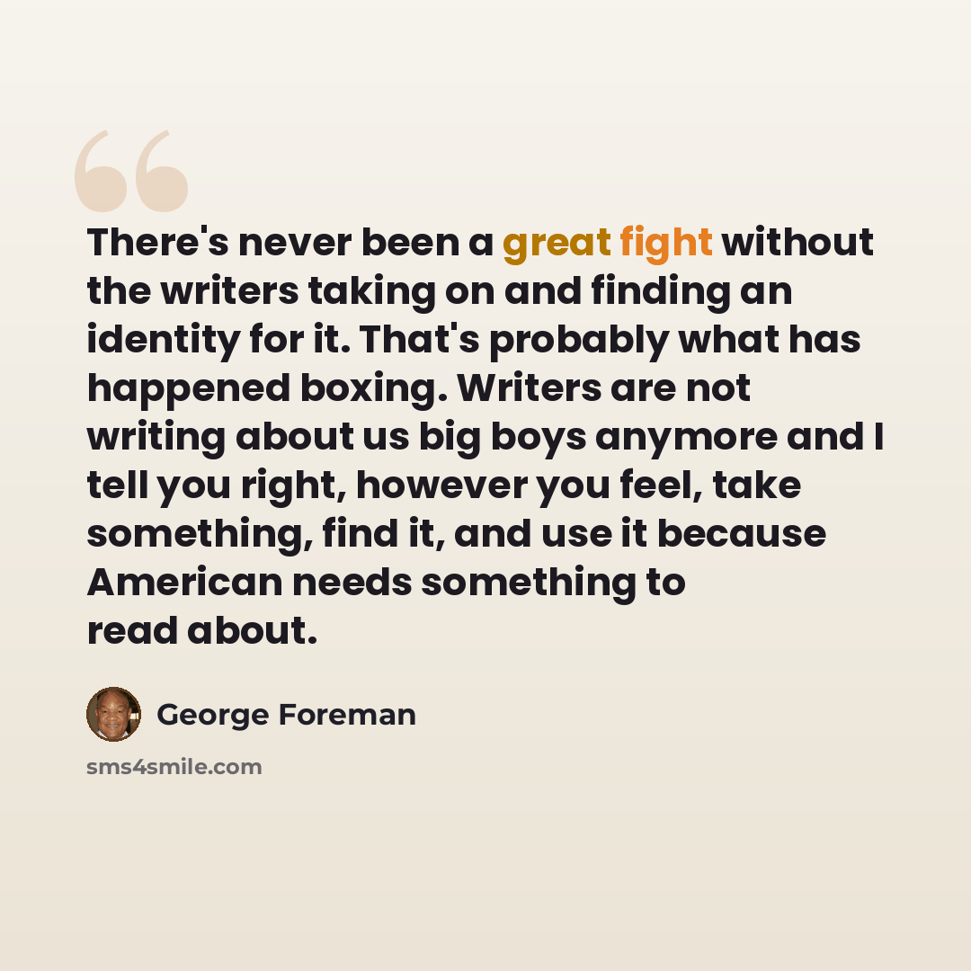 “There's never been a great fight without the writers taking on and finding an identity for it. That's probably what has happened boxing. Writers are not writing about us big boys anymore and I tell you right, however you feel, take something, find it, and use it because American needs something to…” quote by George Foreman