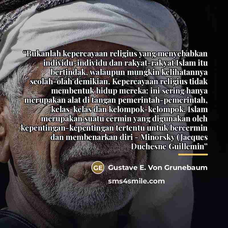 “Bukanlah kepercayaan religius yang menyebabkan individu-individu dan rakyat-rakyat Islam itu bertindak, walaupun mungkin kelihatannya seolah-olah demikian. Kepercayaan religius tidak membentuk hidup mereka; ini sering hanya merupakan alat di tangan pemerintah-pemerintah, kelas-kelas dan…” quote by Gustave E. Von Grunebaum