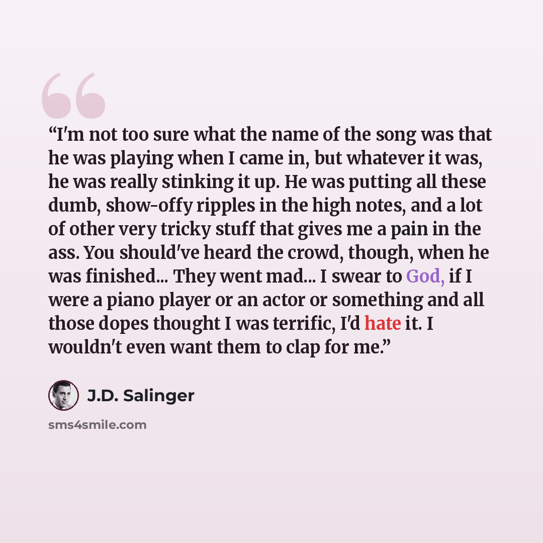 “I'm not too sure what the name of the song was that he was playing when I came in, but whatever it was, he was really stinking it up. He was putting all these dumb, show-offy ripples in the high notes, and a lot of other very tricky stuff that gives me a pain in the ass. You should've heard the…” quote by J.D. Salinger