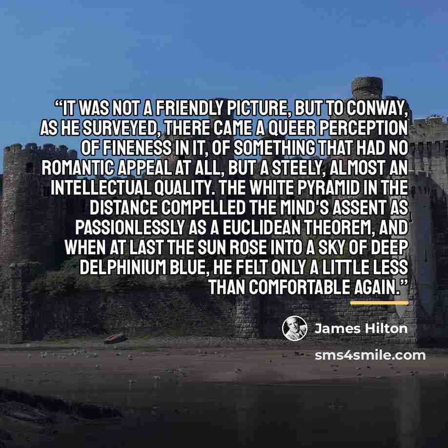 “It was not a friendly picture, but to Conway, as he surveyed, there came a queer perception of fineness in it, of something that had no romantic appeal at all, but a steely, almost an intellectual quality. The white pyramid in the distance compelled the mind's assent as passionlessly as a…” quote by James Hilton