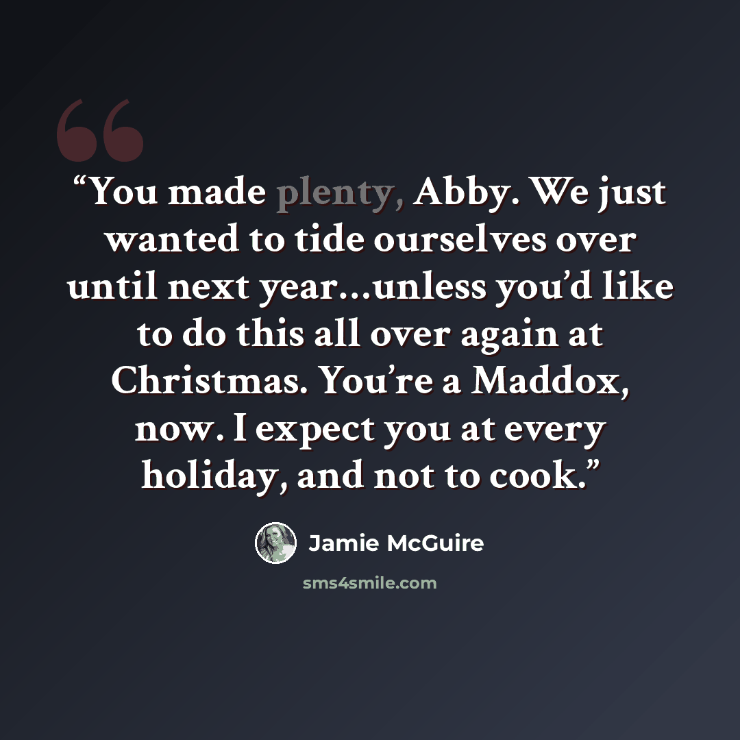 “You made plenty, Abby. We just wanted to tide ourselves over until next year…unless you’d like to do this all over again at Christmas. You’re a Maddox, now. I expect you at every holiday, and not to cook.” quote by Jamie McGuire