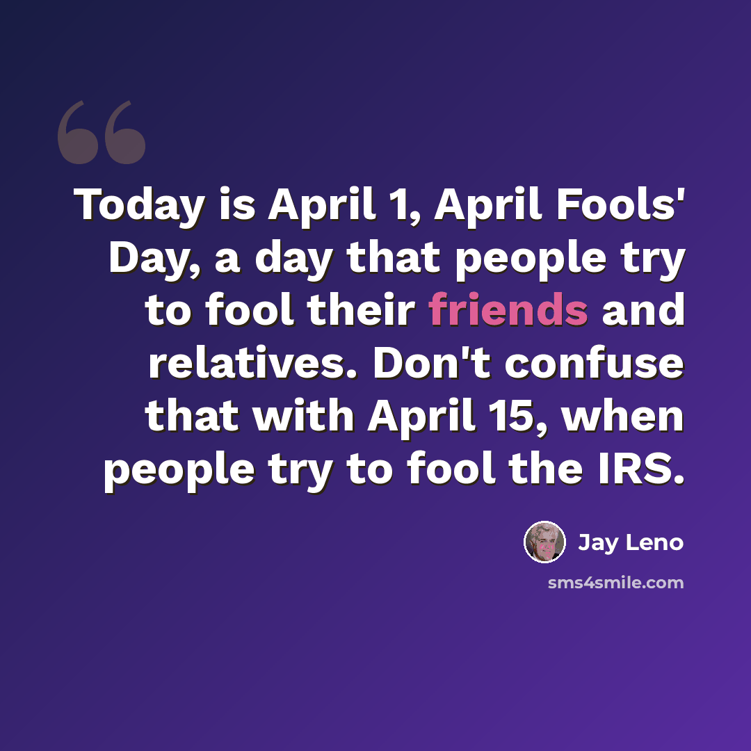 “Today is April 1, April Fools' Day, a day that people try to fool their friends and relatives. Don't confuse that with April 15, when people try to fool the IRS.” quote by Jay Leno