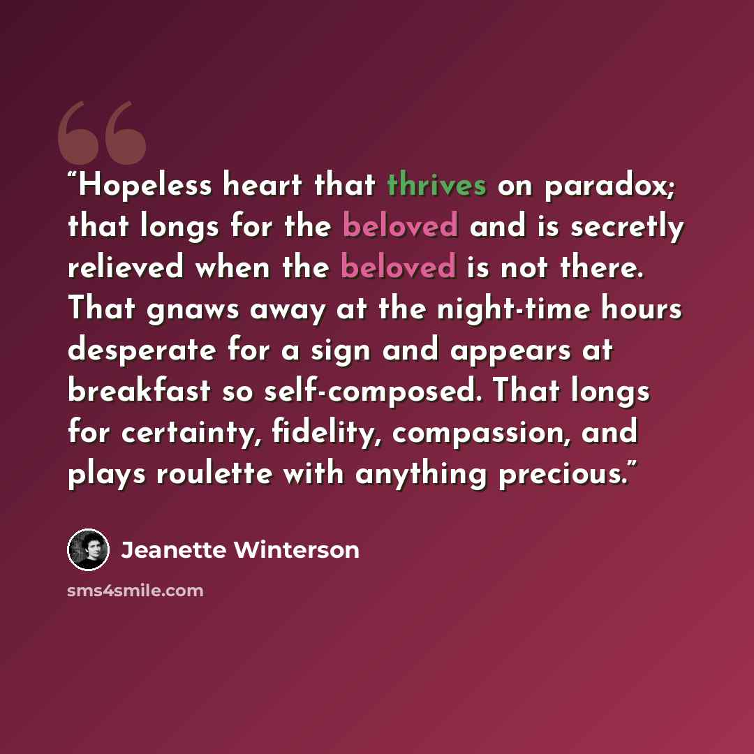 “Hopeless heart that thrives on paradox; that longs for the beloved and is secretly relieved when the beloved is not there. That gnaws away at the night-time hours desperate for a sign and appears at breakfast so self-composed. That longs for certainty, fidelity, compassion, and plays roulette with…” quote by Jeanette Winterson