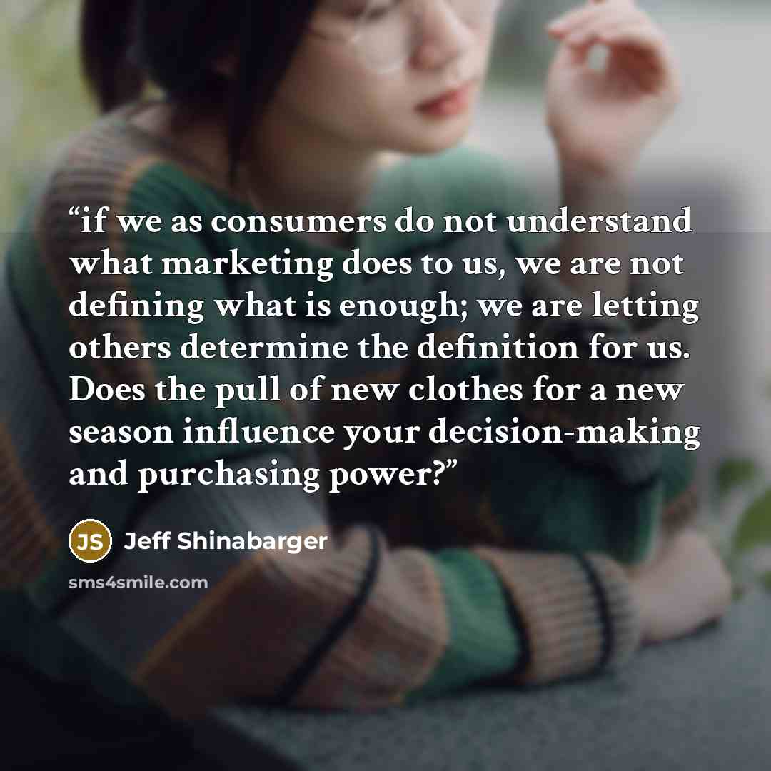 “if we as consumers do not understand what marketing does to us, we are not defining what is enough; we are letting others determine the definition for us. Does the pull of new clothes for a new season influence your decision-making and purchasing power?” quote by Jeff Shinabarger