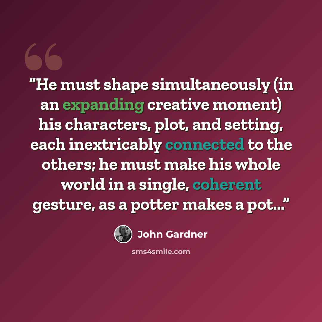 “He must shape simultaneously (in an expanding creative moment) his characters, plot, and setting, each inextricably connected to the others; he must make his whole world in a single, coherent gesture, as a potter makes a pot...” quote by John Gardner