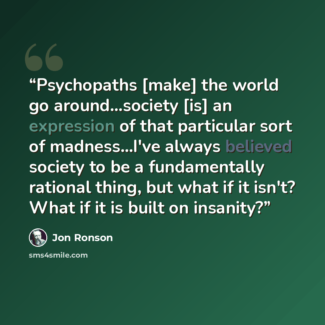 “Psychopaths [make] the world go around...society [is] an expression of that particular sort of madness...I've always believed society to be a fundamentally rational thing, but what if it isn't? What if it is built on insanity?” quote by Jon Ronson