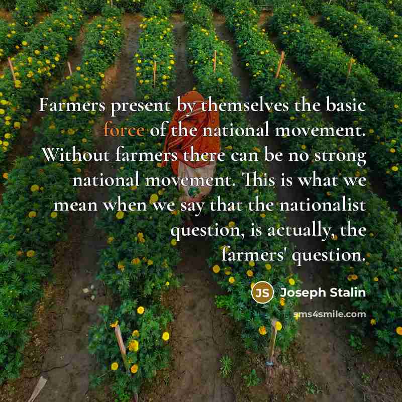 “Farmers present by themselves the basic force of the national movement. Without farmers there can be no strong national movement. This is what we mean when we say that the nationalist question, is actually, the farmers' question.” quote by Joseph Stalin