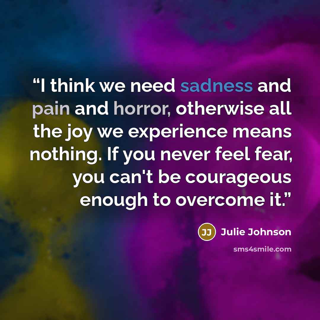 “I think we need sadness and pain and horror, otherwise all the joy we experience means nothing. If you never feel fear, you can't be courageous enough to overcome it.” quote by Julie Johnson