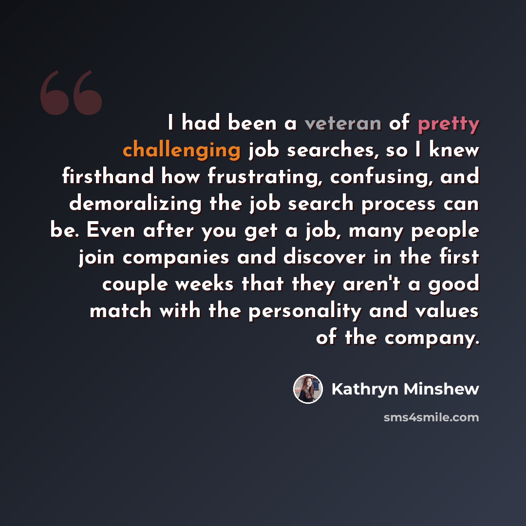 “I had been a veteran of pretty challenging job searches, so I knew firsthand how frustrating, confusing, and demoralizing the job search process can be. Even after you get a job, many people join companies and discover in the first couple weeks that they aren't a good match with the personality…” quote by Kathryn Minshew