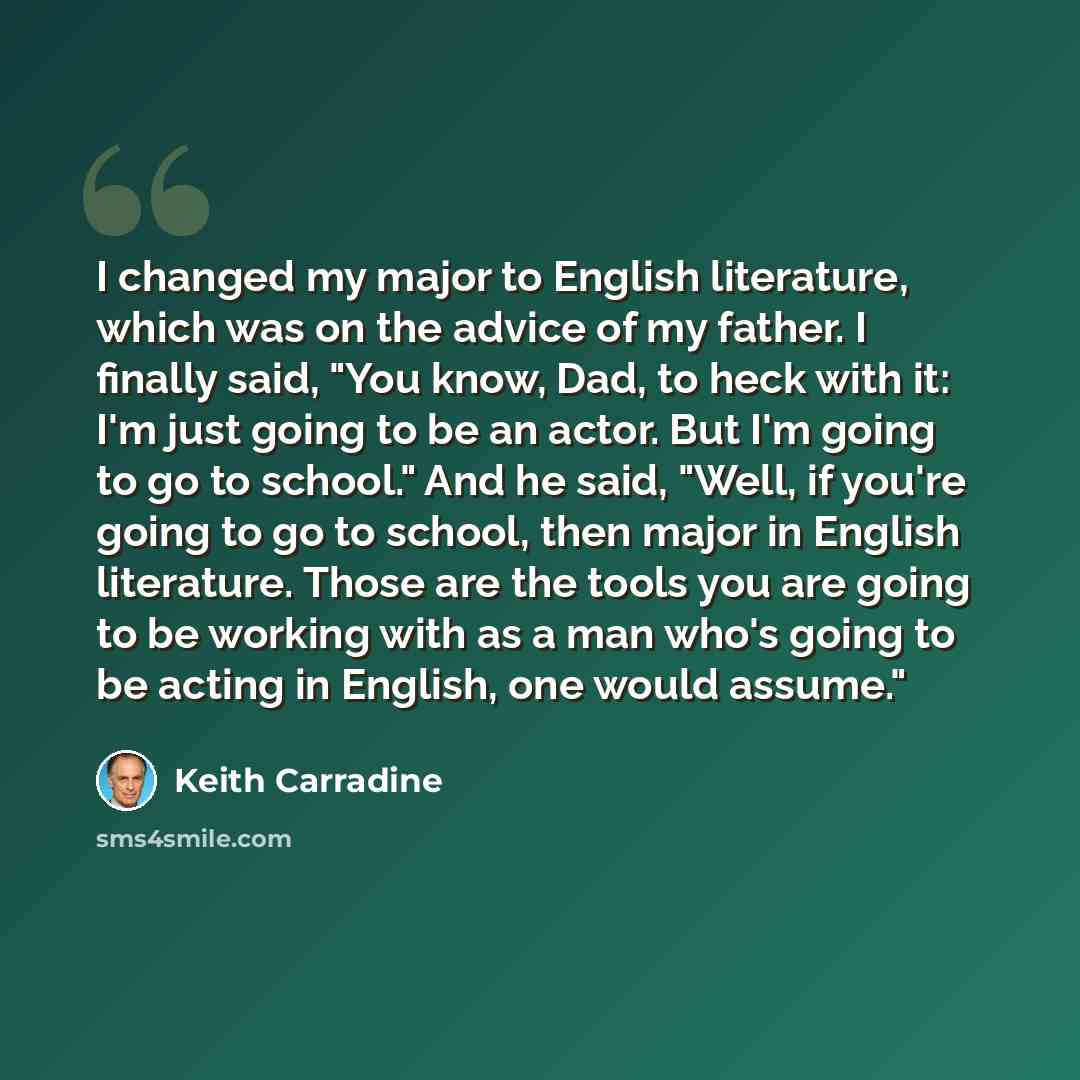 “I changed my major to English literature, which was on the advice of my father. I finally said, "You know, Dad, to heck with it: I'm just going to be an actor. But I'm going to go to school." And he said, "Well, if you're going to go to school, then major in English literature. Those are the tools…” quote by Keith Carradine