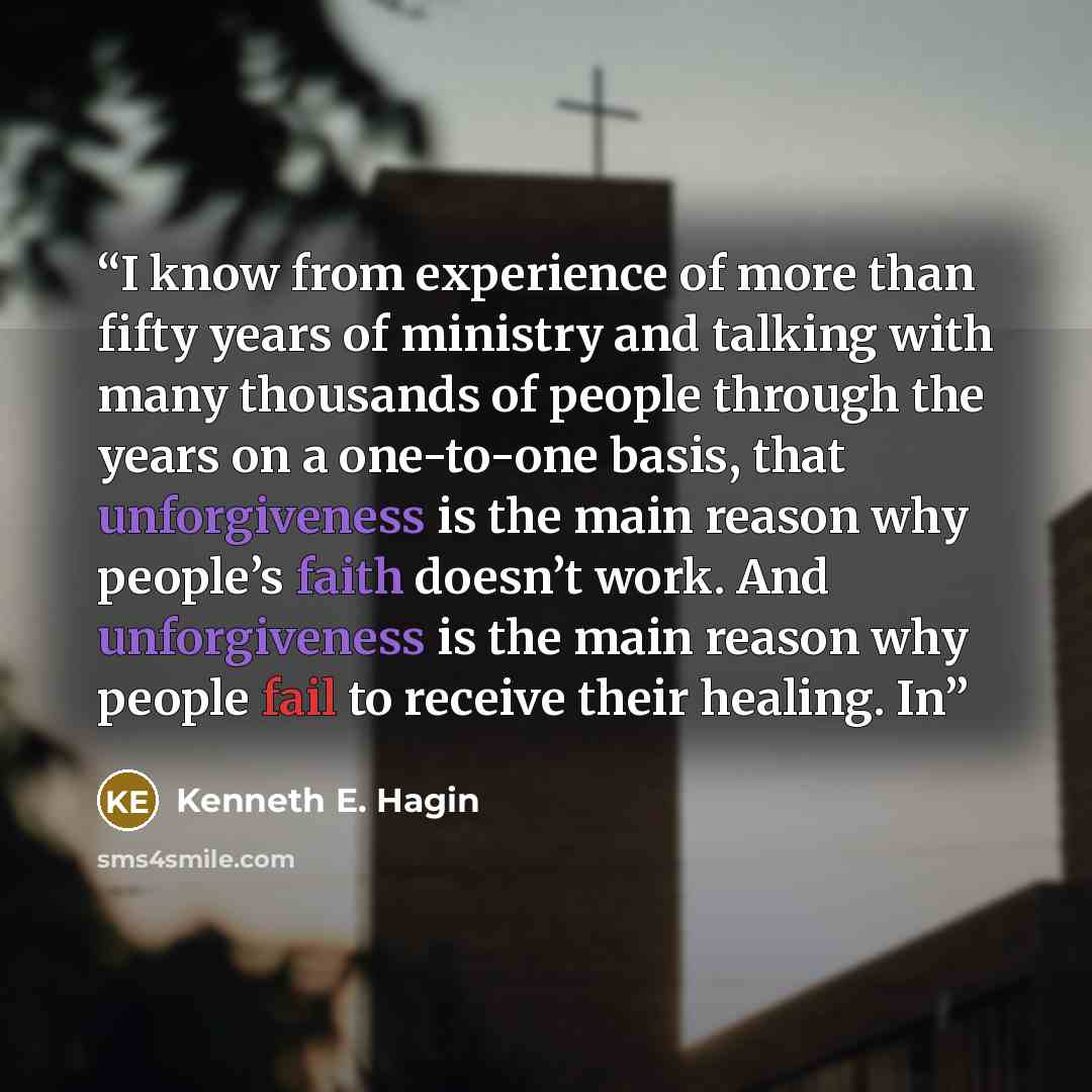 “I know from experience of more than fifty years of ministry and talking with many thousands of people through the years on a one-to-one basis, that unforgiveness is the main reason why people’s faith doesn’t work. And unforgiveness is the main reason why people fail to receive their healing. In” quote by Kenneth E. Hagin