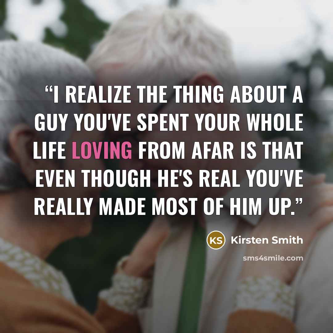 “I realize the thing about a guy you've spent your whole life loving from afar is that even though he's real you've really made most of him up.” quote by Kirsten Smith