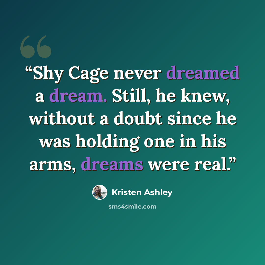 “Shy Cage never dreamed a dream. Still, he knew, without a doubt since he was holding one in his arms, dreams were real.” quote by Kristen Ashley