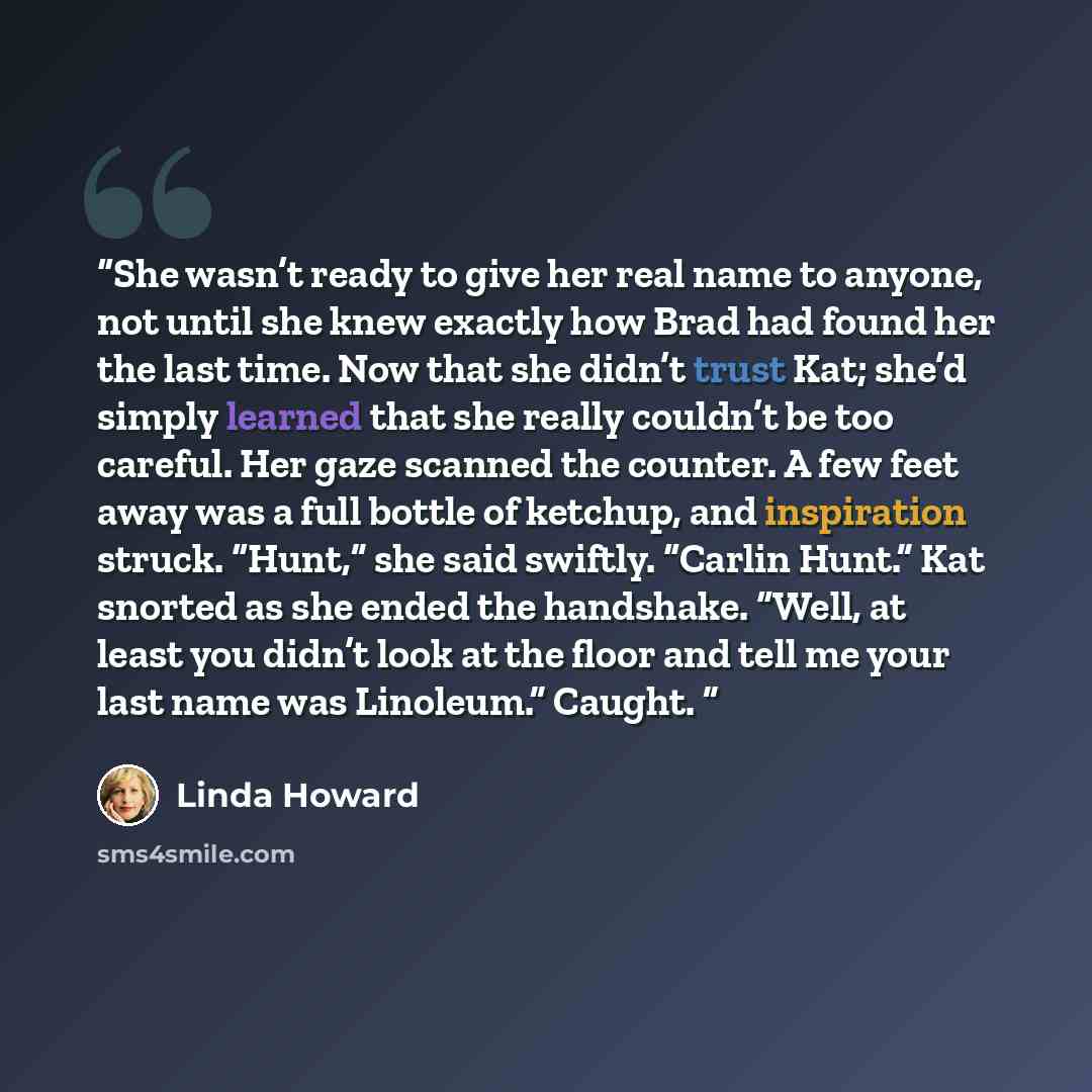 “She wasn’t ready to give her real name to anyone, not until she knew exactly how Brad had found her the last time. Now that she didn’t trust Kat; she’d simply learned that she really couldn’t be too careful. Her gaze scanned the counter. A few feet away was a full bottle of ketchup, and…” quote by Linda Howard