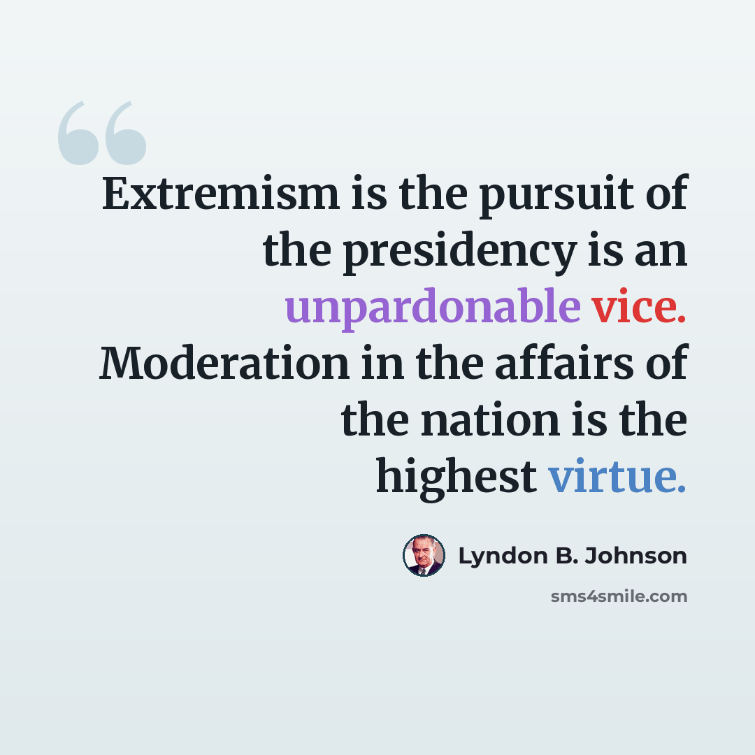 “Extremism is the pursuit of the presidency is an unpardonable vice. Moderation in the affairs of the nation is the highest virtue.” quote by Lyndon B. Johnson