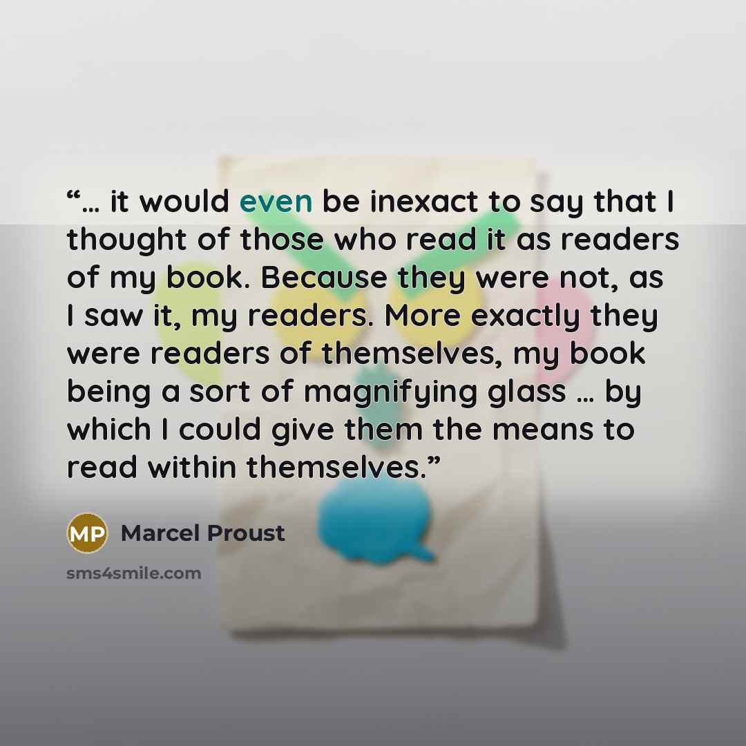 “… it would even be inexact to say that I thought of those who read it as readers of my book. Because they were not, as I saw it, my readers. More exactly they were readers of themselves, my book being a sort of magnifying glass … by which I could give them the means to read within themselves.” quote by Marcel Proust