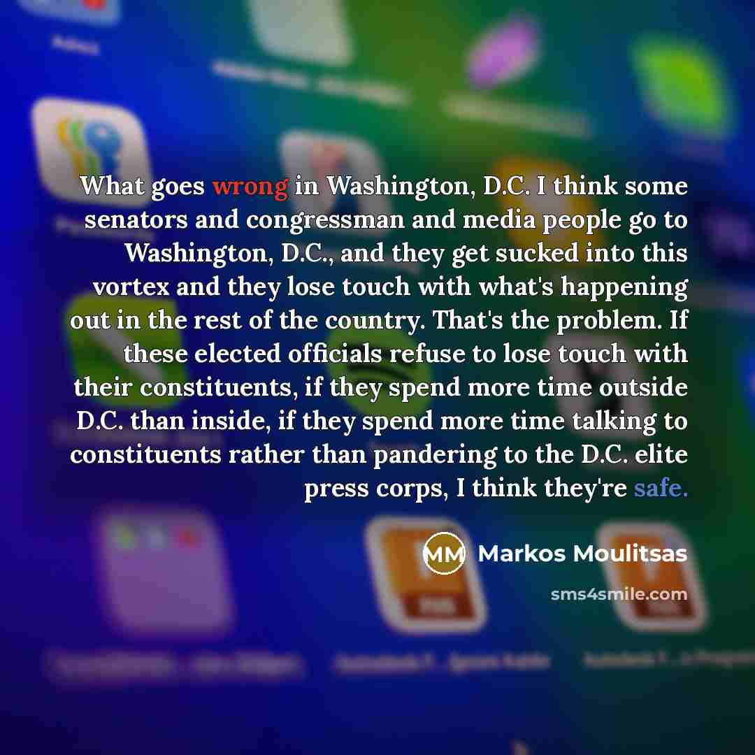 “What goes wrong in Washington, D.C. I think some senators and congressman and media people go to Washington, D.C., and they get sucked into this vortex and they lose touch with what's happening out in the rest of the country. That's the problem. If these elected officials refuse to lose touch with…” quote by Markos Moulitsas