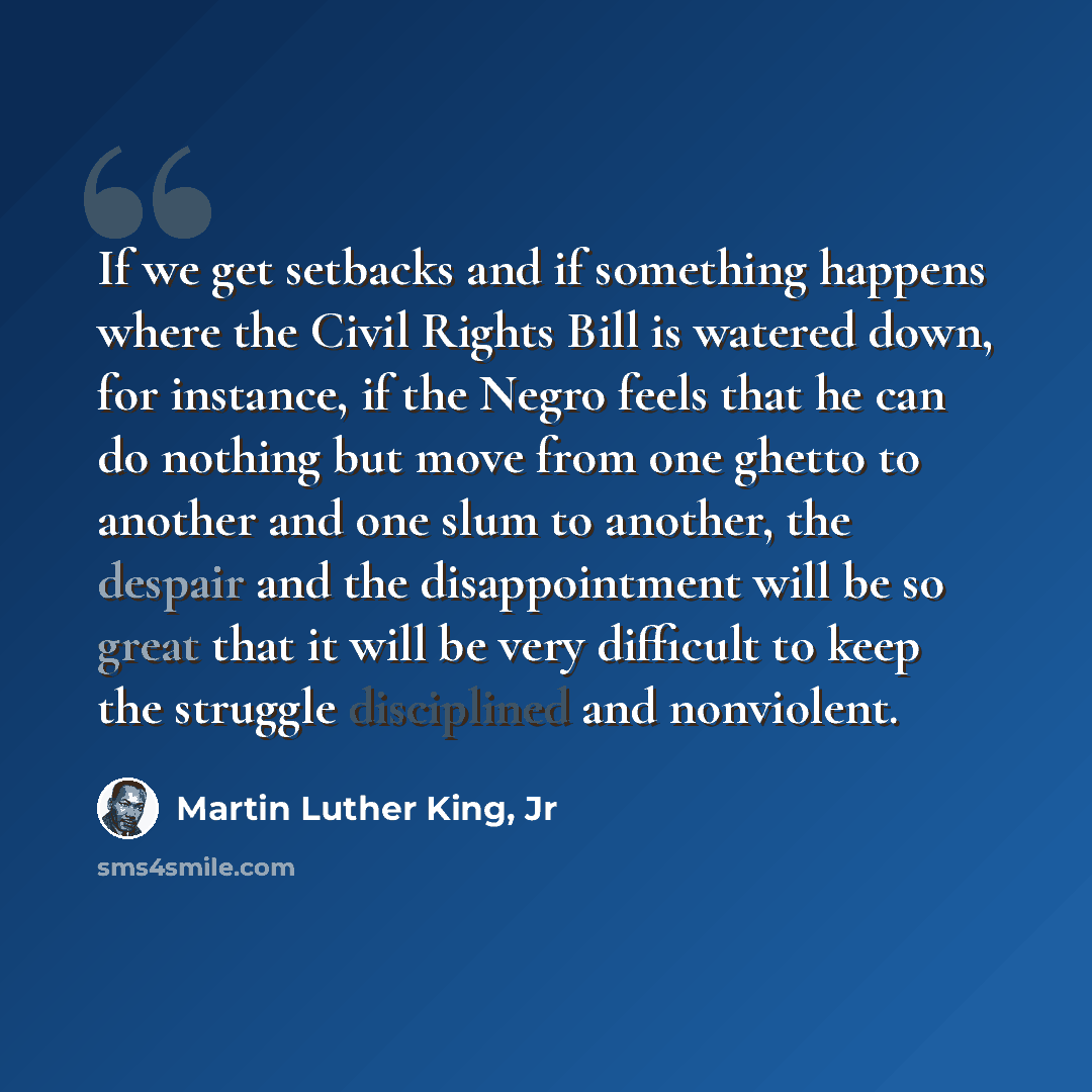 “If we get setbacks and if something happens where the Civil Rights Bill is watered down, for instance, if the Negro feels that he can do nothing but move from one ghetto to another and one slum to another, the despair and the disappointment will be so great that it will be very difficult to keep…” quote by Martin Luther King, Jr