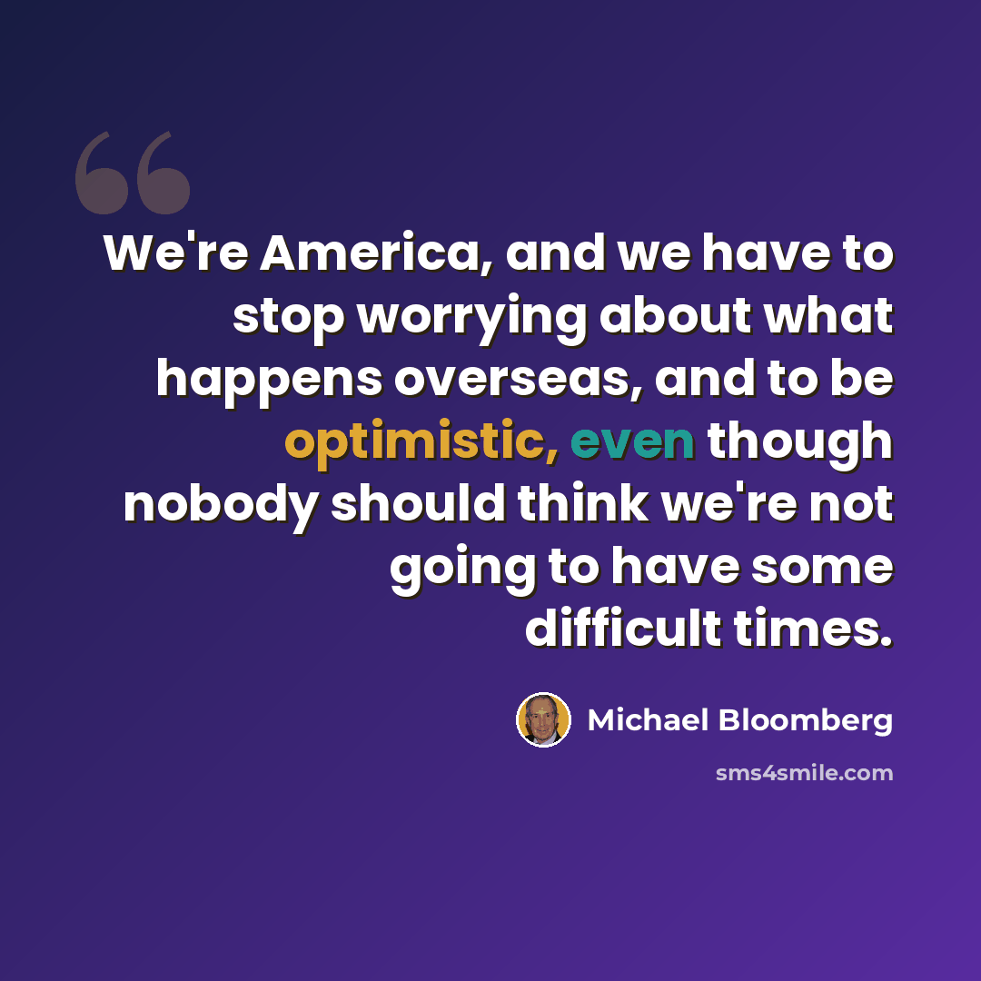 “We're America, and we have to stop worrying about what happens overseas, and to be optimistic, even though nobody should think we're not going to have some difficult times.” quote by Michael Bloomberg