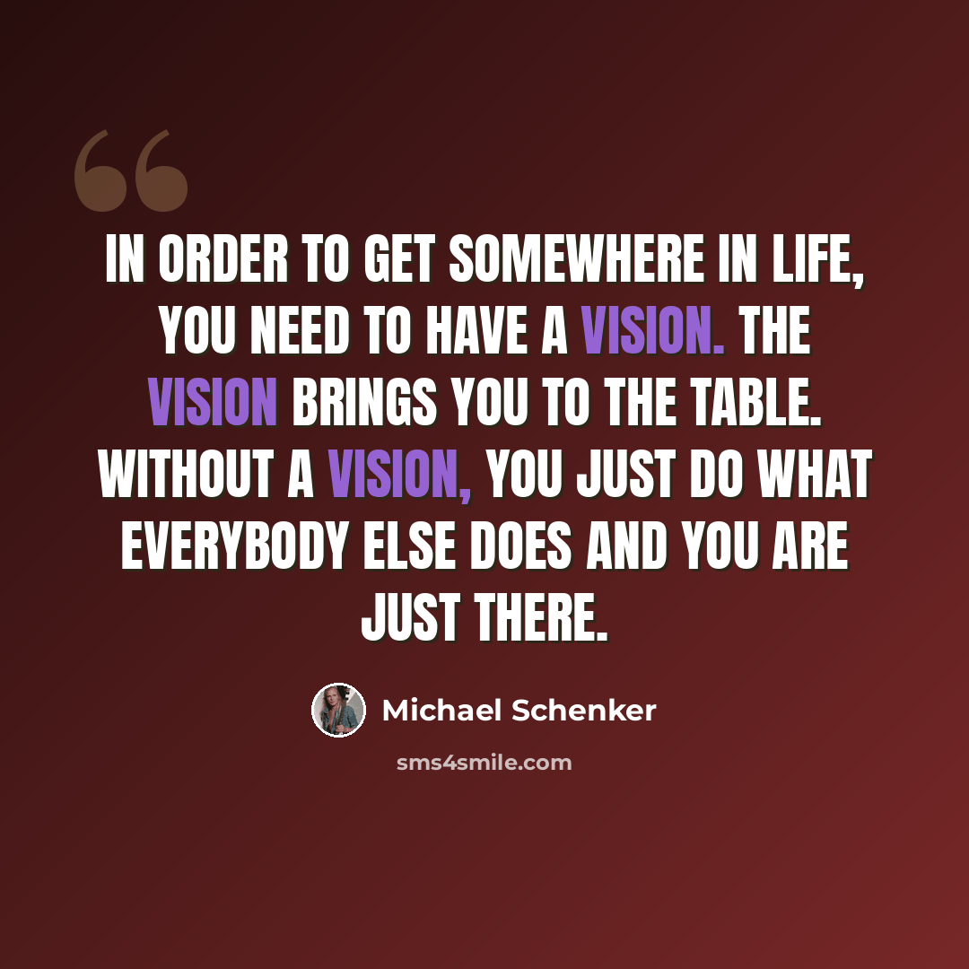 “In order to get somewhere in life, you need to have a vision. The vision brings you to the table. Without a vision, you just do what everybody else does and you are just there.” quote by Michael Schenker