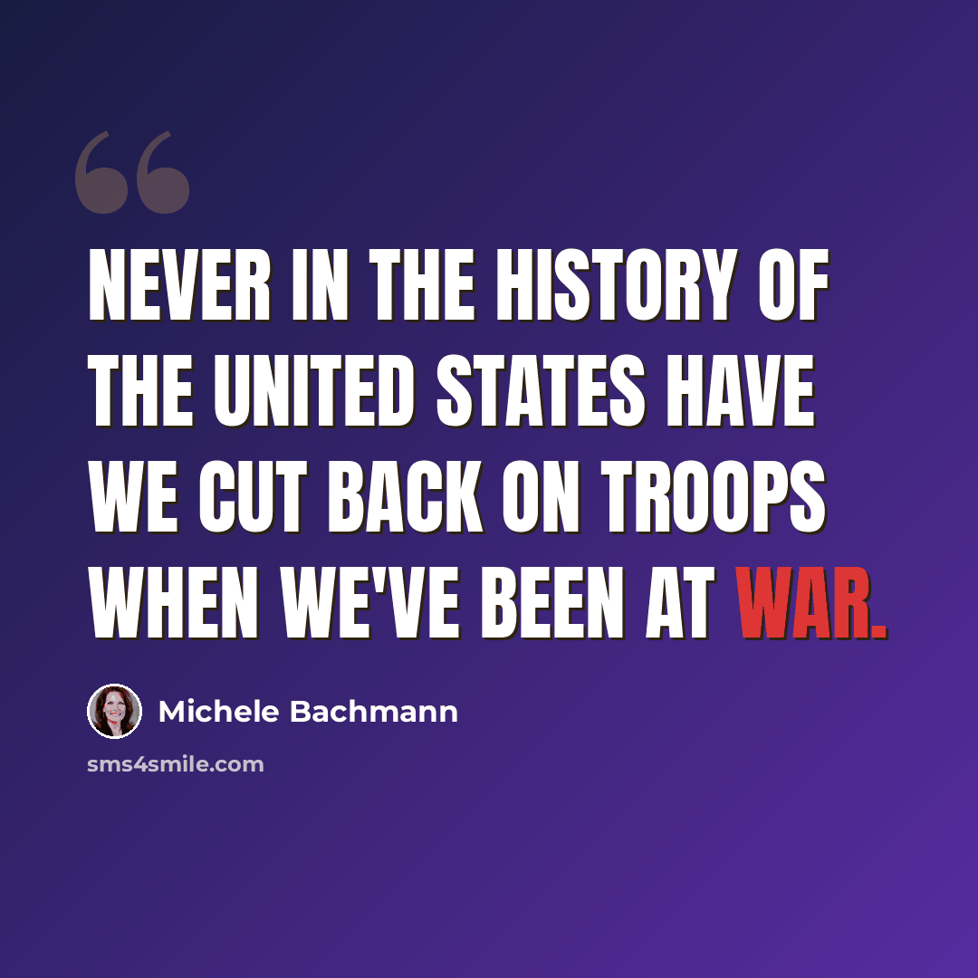 “Never in the history of the United States have we cut back on troops when we've been at war.” quote by Michele Bachmann