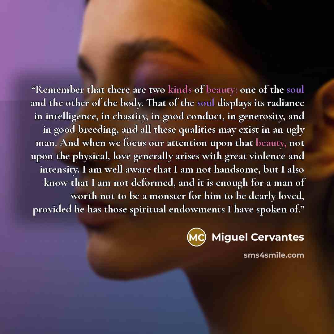 “Remember that there are two kinds of beauty: one of the soul and the other of the body. That of the soul displays its radiance in intelligence, in chastity, in good conduct, in generosity, and in good breeding, and all these qualities may exist in an ugly man. And when we focus our attention upon…” quote by Miguel Cervantes