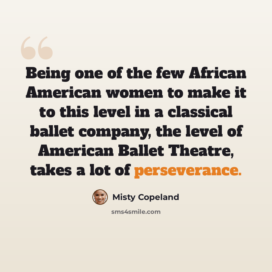 “Being one of the few African American women to make it to this level in a classical ballet company, the level of American Ballet Theatre, takes a lot of perseverance.” quote by Misty Copeland