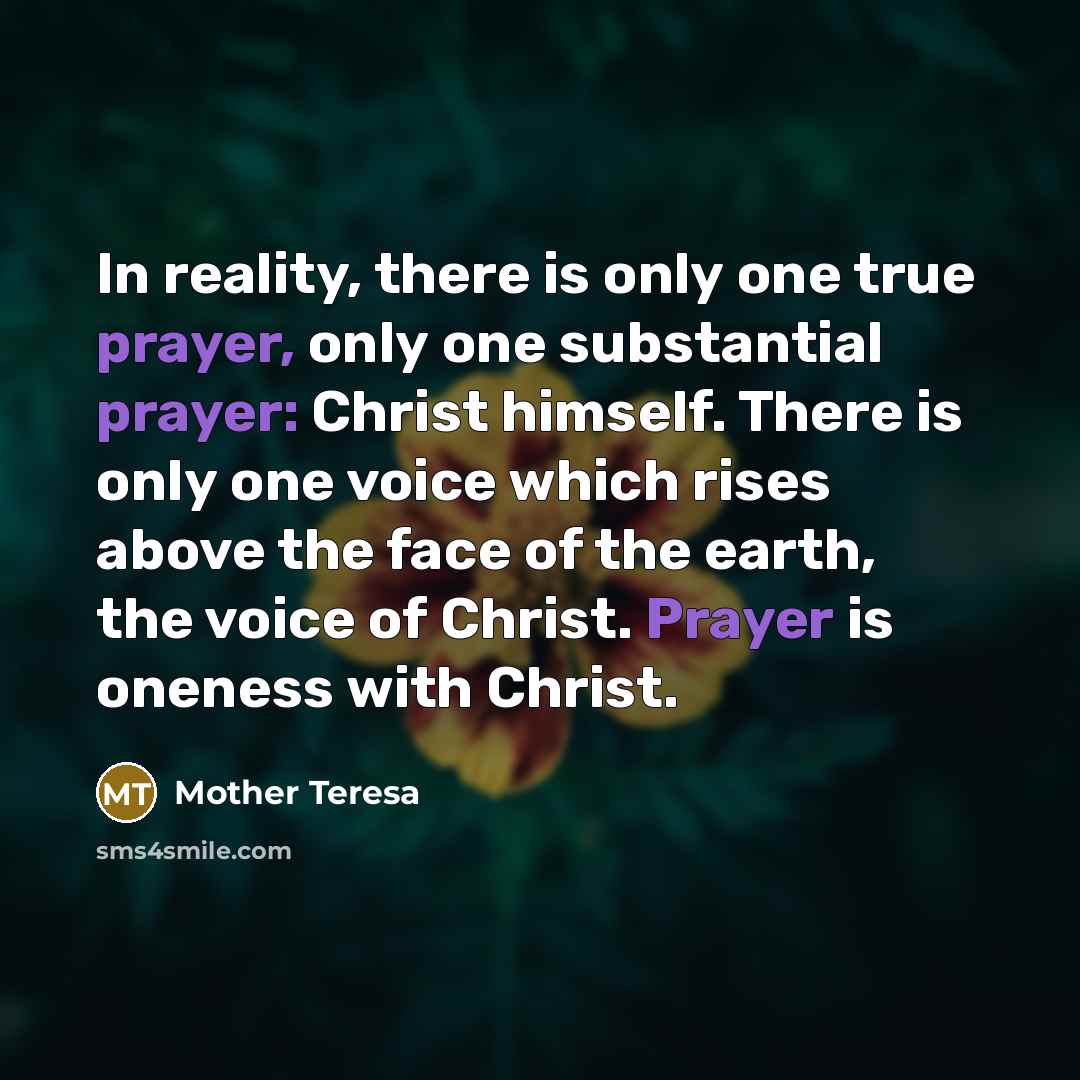 “In reality, there is only one true prayer, only one substantial prayer: Christ himself. There is only one voice which rises above the face of the earth, the voice of Christ. Prayer is oneness with Christ.” quote by Mother Teresa