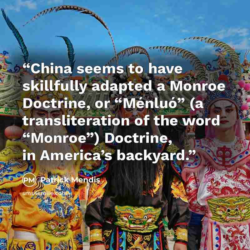 “China seems to have skillfully adapted a Monroe Doctrine, or “Ménluó” (a transliteration of the word “Monroe”) Doctrine, in America’s backyard.” quote by Patrick Mendis