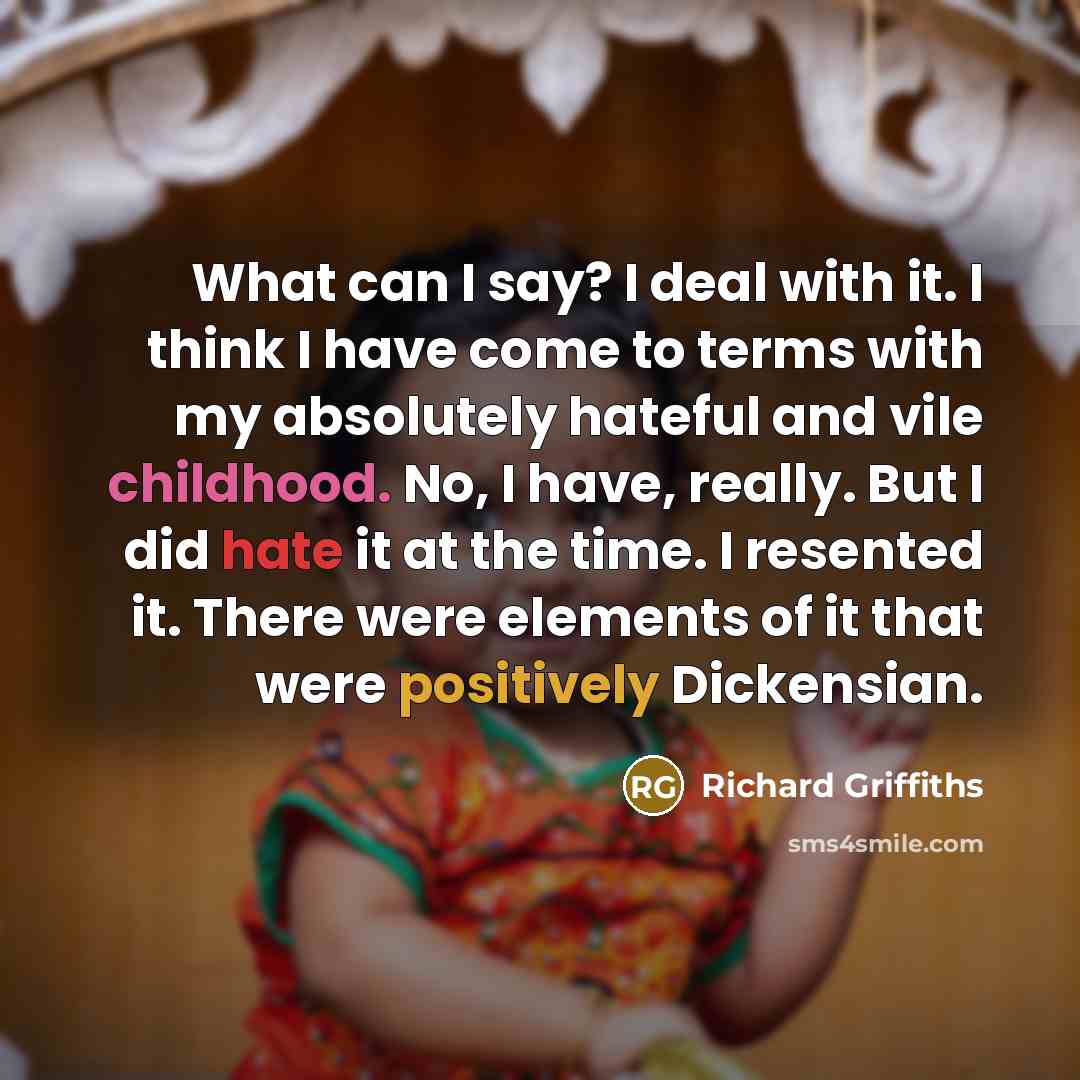 “What can I say? I deal with it. I think I have come to terms with my absolutely hateful and vile childhood. No, I have, really. But I did hate it at the time. I resented it. There were elements of it that were positively Dickensian.” quote by Richard Griffiths