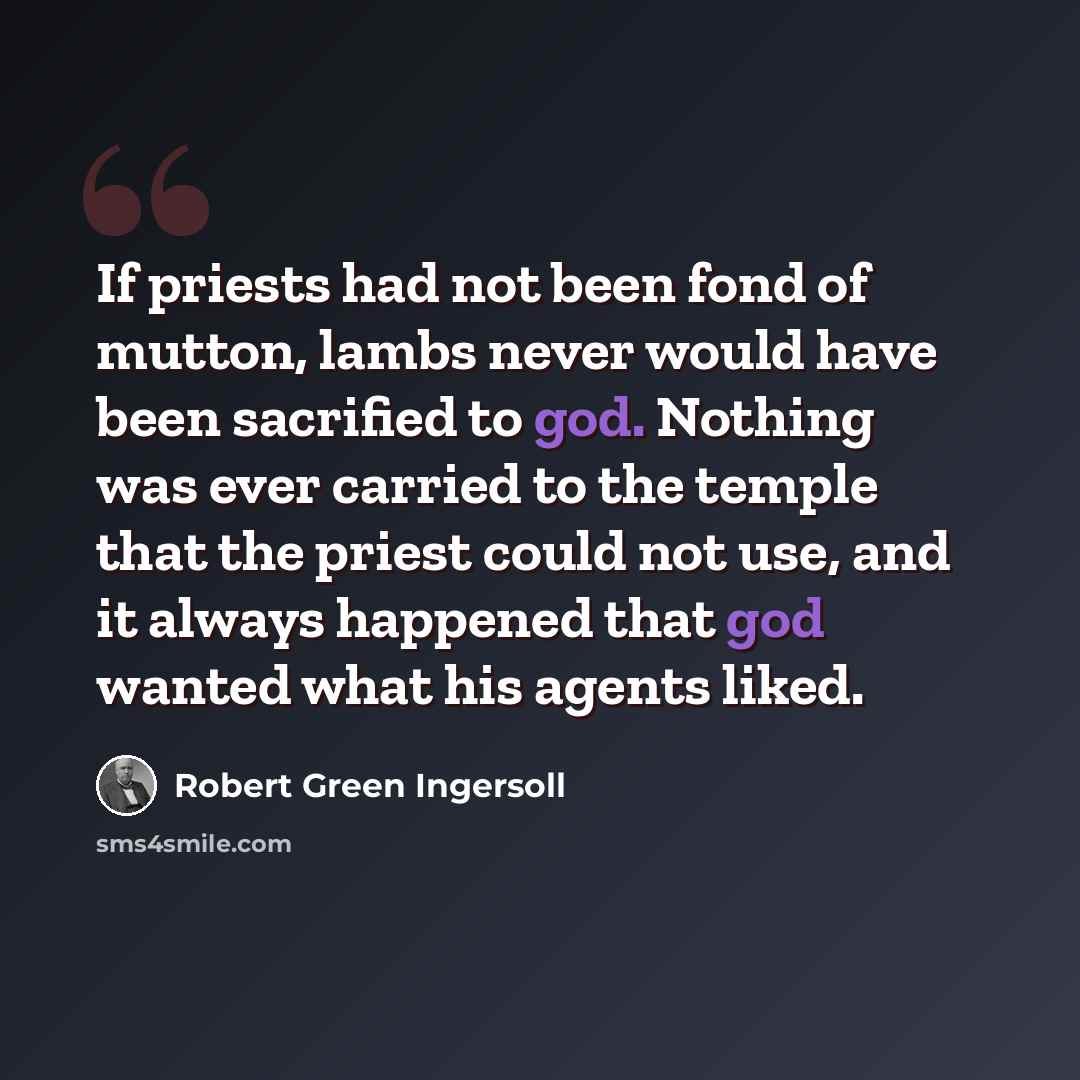 “If priests had not been fond of mutton, lambs never would have been sacrified to god. Nothing was ever carried to the temple that the priest could not use, and it always happened that god wanted what his agents liked.” quote by Robert Green Ingersoll