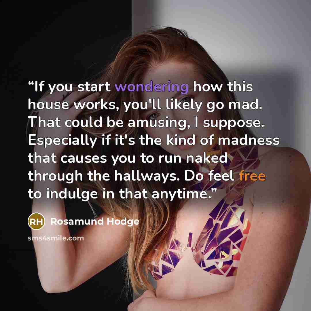 “If you start wondering how this house works, you'll likely go mad. That could be amusing, I suppose. Especially if it's the kind of madness that causes you to run naked through the hallways. Do feel free to indulge in that anytime.” quote by Rosamund Hodge
