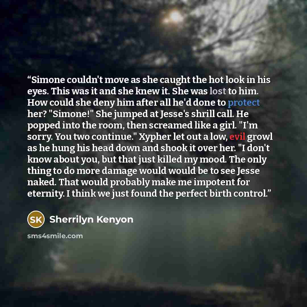 “Simone couldn't move as she caught the hot look in his eyes. This was it and she knew it. She was lost to him. How could she deny him after all he'd done to protect her? "Simone!" She jumped at Jesse's shrill call. He popped into the room, then screamed like a girl. "I'm sorry. You two continue."…” quote by Sherrilyn Kenyon