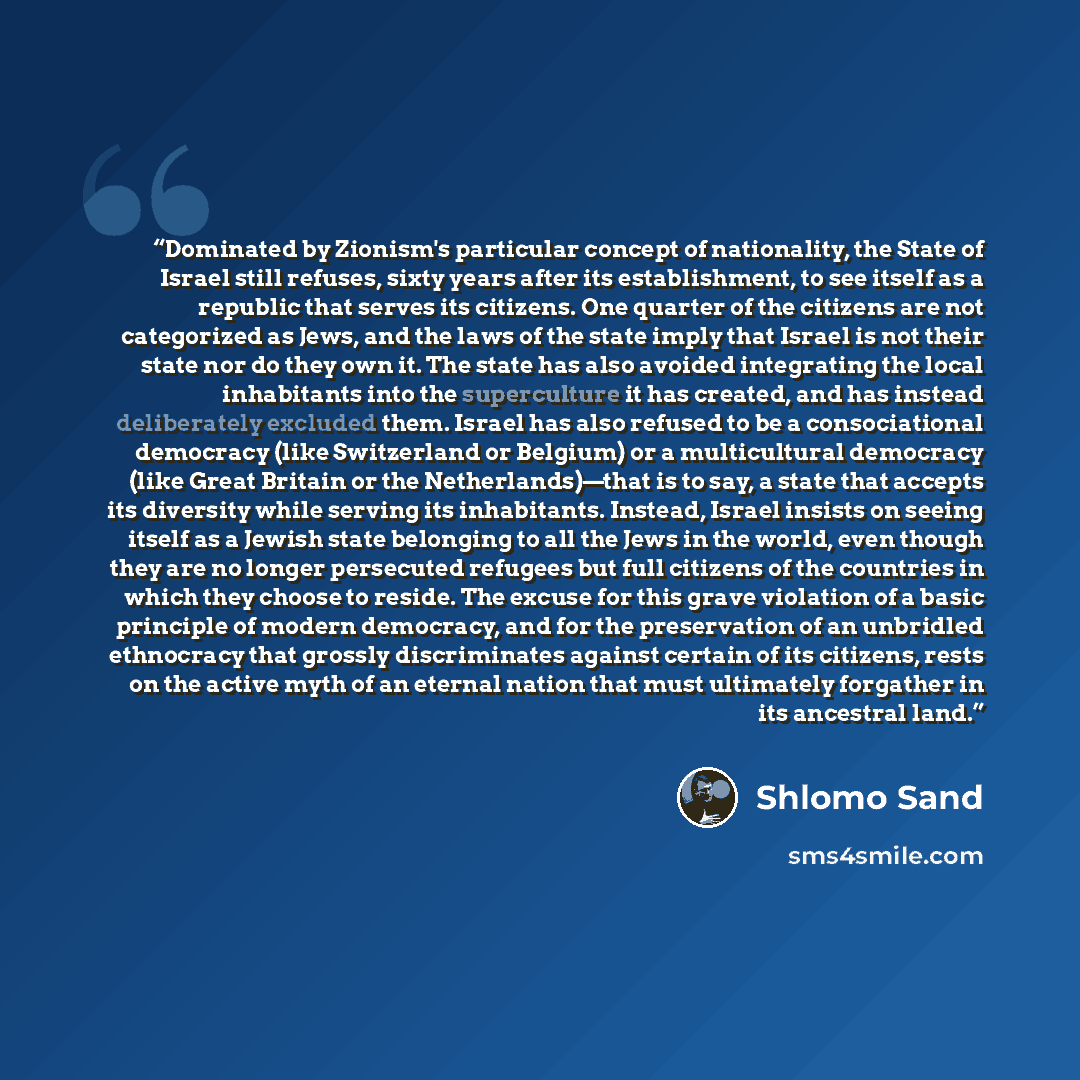 “Dominated by Zionism's particular concept of nationality, the State of Israel still refuses, sixty years after its establishment, to see itself as a republic that serves its citizens. One quarter of the citizens are not categorized as Jews, and the laws of the state imply that Israel is not their…” quote by Shlomo Sand