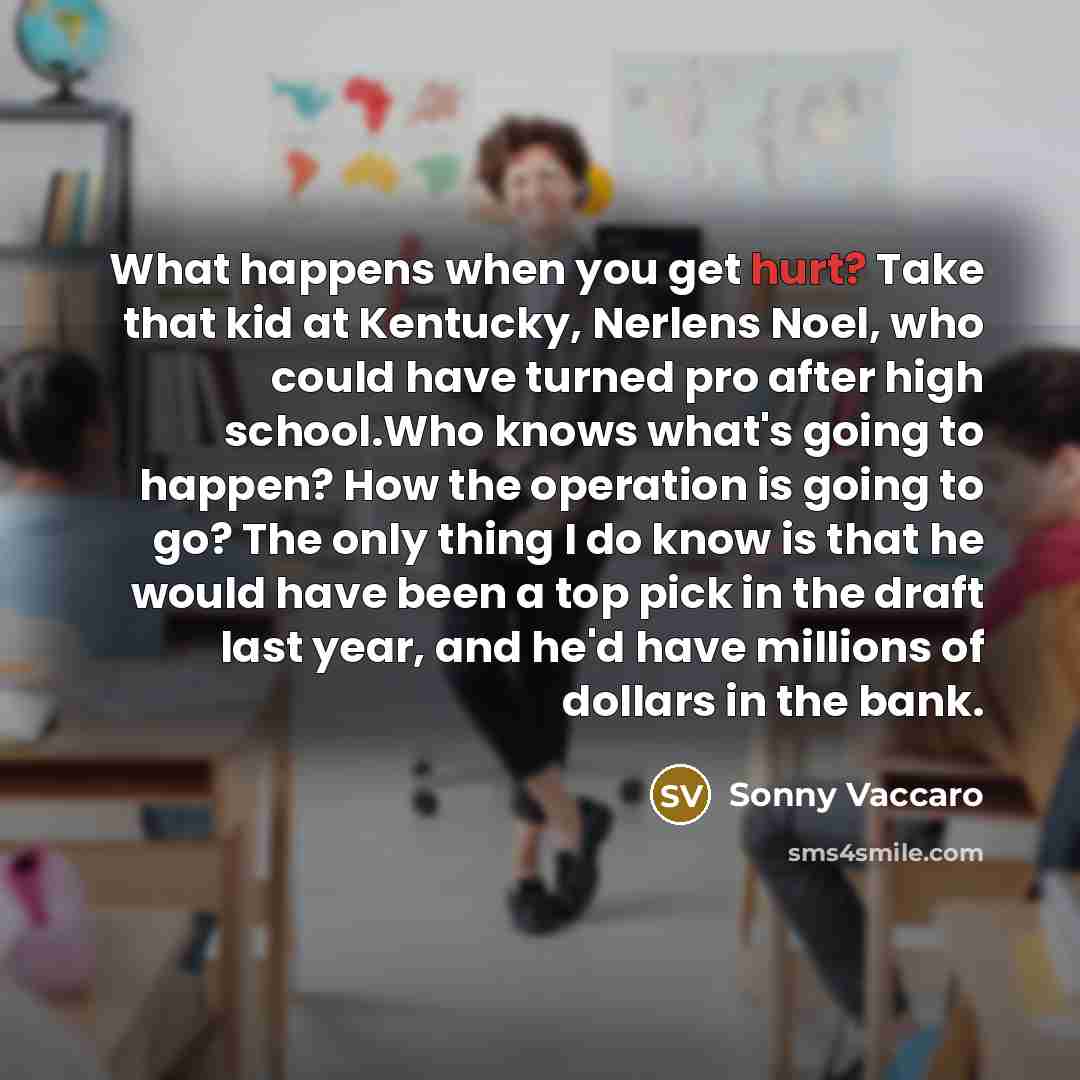 “What happens when you get hurt? Take that kid at Kentucky, Nerlens Noel, who could have turned pro after high school.Who knows what's going to happen? How the operation is going to go? The only thing I do know is that he would have been a top pick in the draft last year, and he'd have millions of…” quote by Sonny Vaccaro