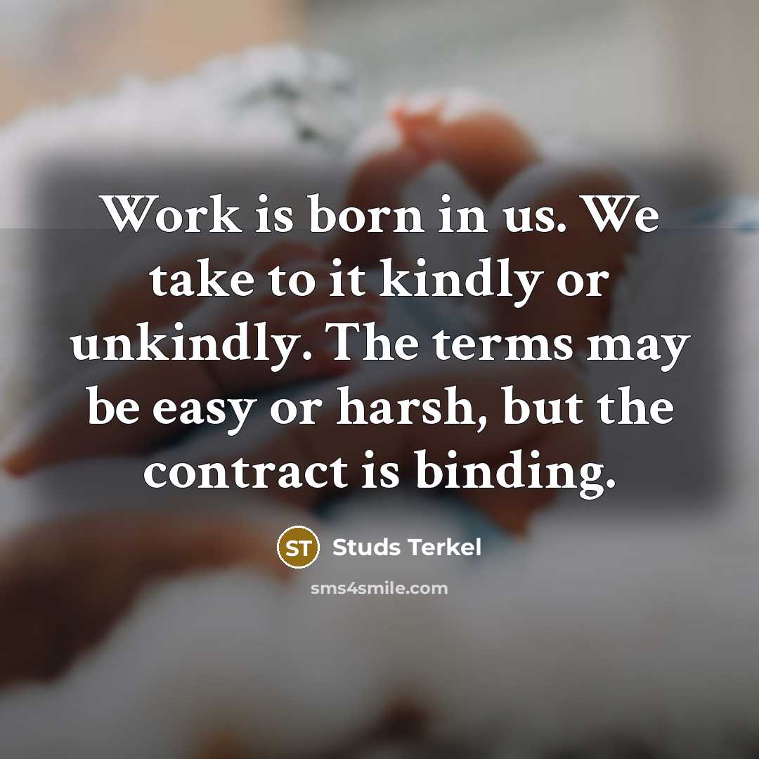 “Work is born in us. We take to it kindly or unkindly. The terms may be easy or harsh, but the contract is binding.” quote by Studs Terkel