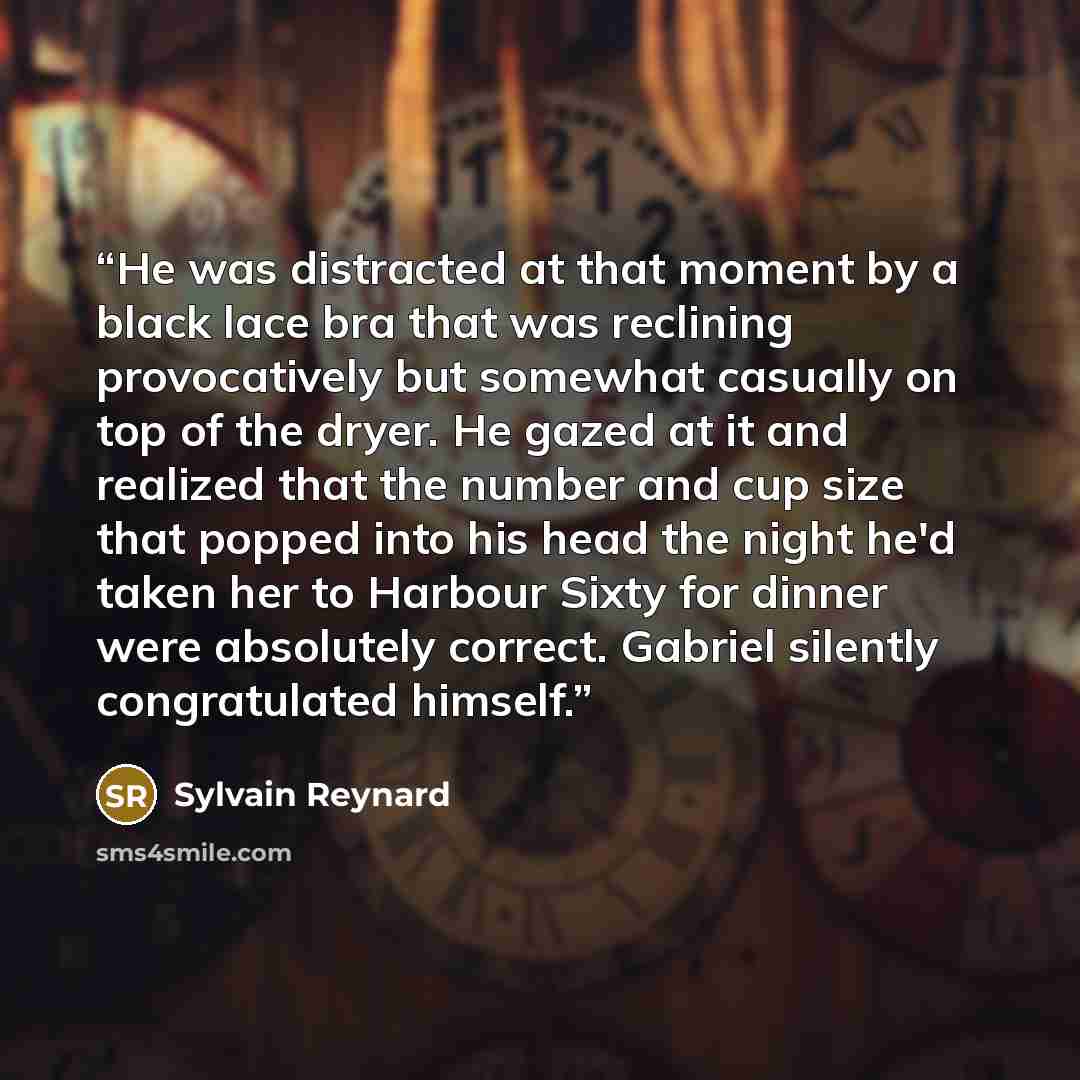 “He was distracted at that moment by a black lace bra that was reclining provocatively but somewhat casually on top of the dryer. He gazed at it and realized that the number and cup size that popped into his head the night he'd taken her to Harbour Sixty for dinner were absolutely correct. Gabriel…” quote by Sylvain Reynard