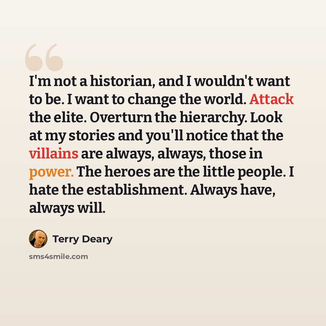 “I'm not a historian, and I wouldn't want to be. I want to change the world. Attack the elite. Overturn the hierarchy. Look at my stories and you'll notice that the villains are always, always, those in power. The heroes are the little people. I hate the establishment. Always have, always will.” quote by Terry Deary
