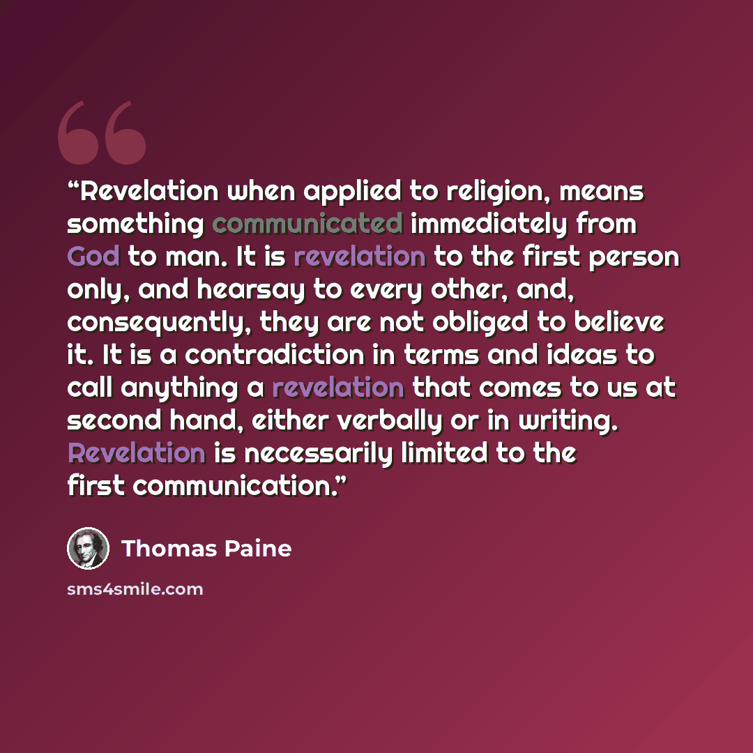 “Revelation when applied to religion, means something communicated immediately from God to man. It is revelation to the first person only, and hearsay to every other, and, consequently, they are not obliged to believe it. It is a contradiction in terms and ideas to call anything a revelation that…” quote by Thomas Paine