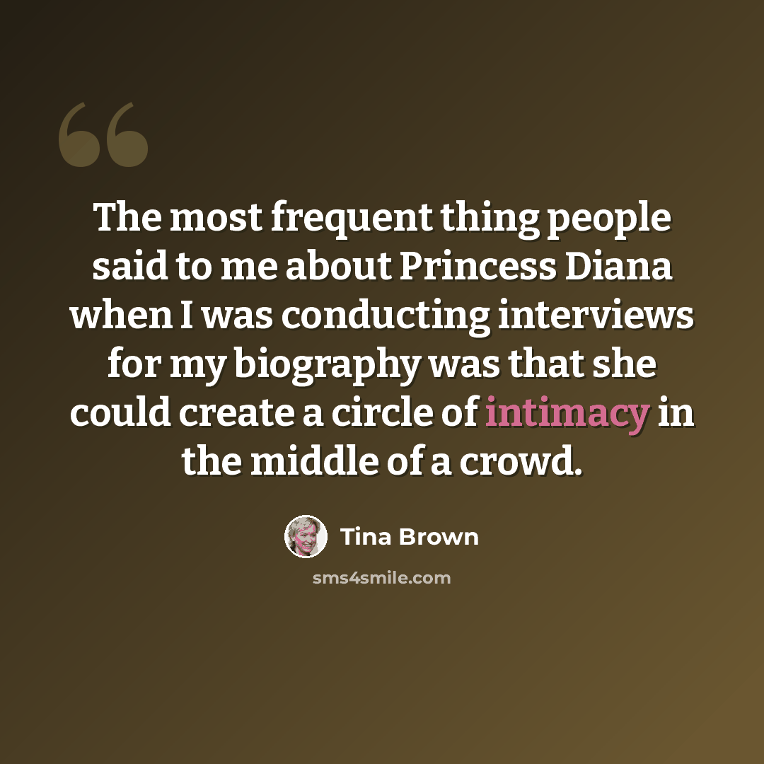 “The most frequent thing people said to me about Princess Diana when I was conducting interviews for my biography was that she could create a circle of intimacy in the middle of a crowd.” quote by Tina Brown