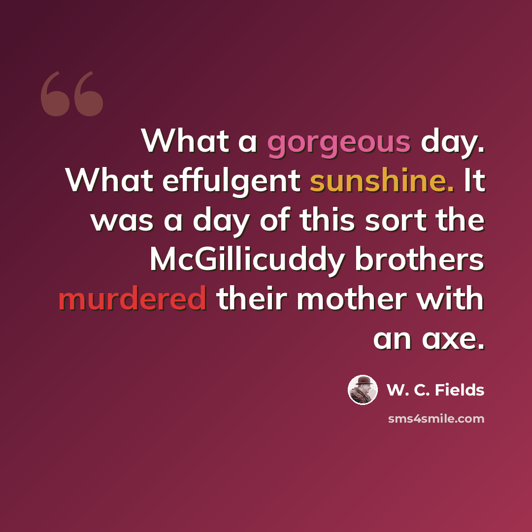 “What a gorgeous day. What effulgent sunshine. It was a day of this sort the McGillicuddy brothers murdered their mother with an axe.” quote by W. C. Fields